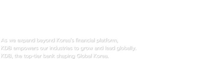 Driving the Future of Korea’s Economy KDB, the Top-Tier Bank  As we expand beyond Korea’s financial platform, KDB empowers our industries to grow and lead globally. KDB, the top-tier bank shaping Global Korea.